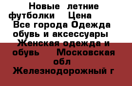 Новые, летние футболки  › Цена ­ 500 - Все города Одежда, обувь и аксессуары » Женская одежда и обувь   . Московская обл.,Железнодорожный г.